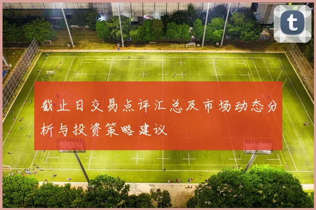 截止日交易点评汇总及市场动态分析与投资策略建议