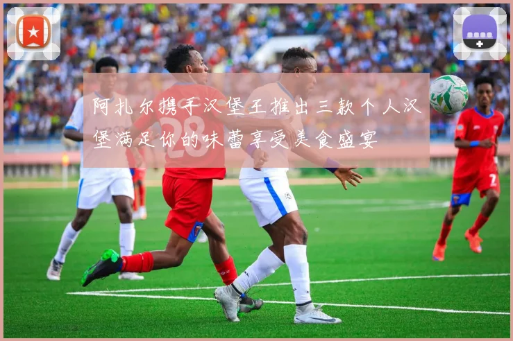 阿扎尔携手汉堡王推出三款个人汉堡满足你的味蕾享受美食盛宴