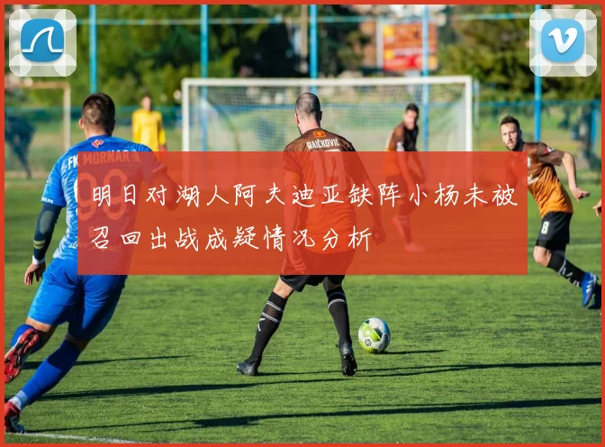 明日对湖人阿夫迪亚缺阵小杨未被召回出战成疑情况分析