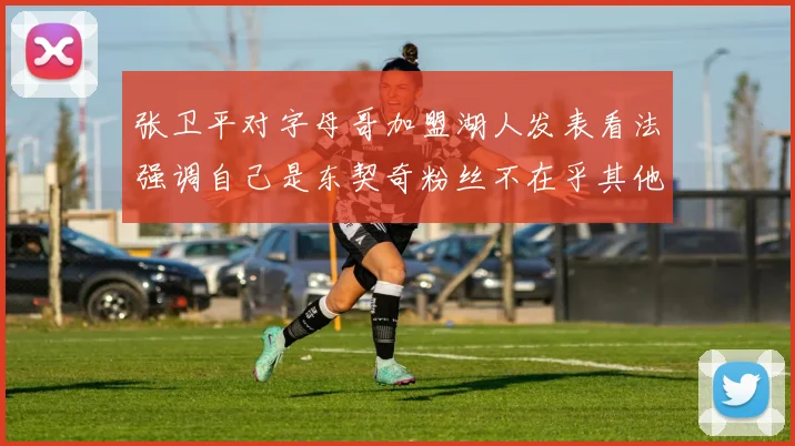 张卫平对字母哥加盟湖人发表看法强调自己是东契奇粉丝不在乎其他球员动态