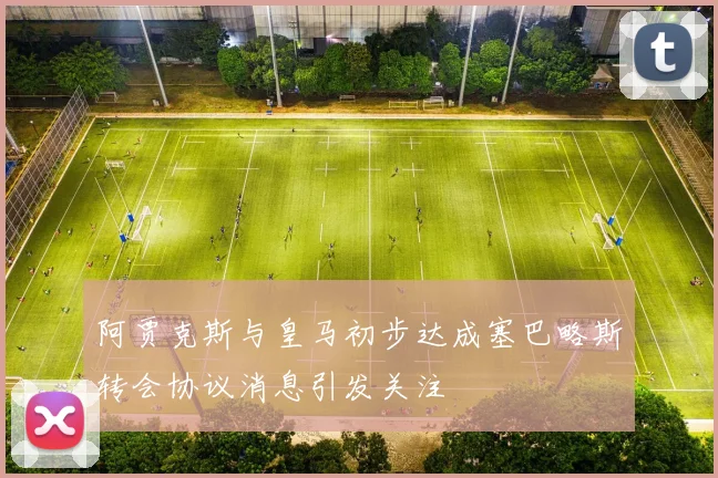 阿贾克斯与皇马初步达成塞巴略斯转会协议消息引发关注