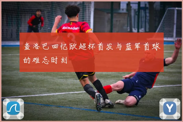 查洛巴回忆欧超杯首发与蓝军首球的难忘时刻