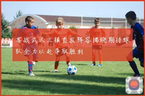 客战武汉三镇首发阵容揭晓期待球队全力以赴争取胜利