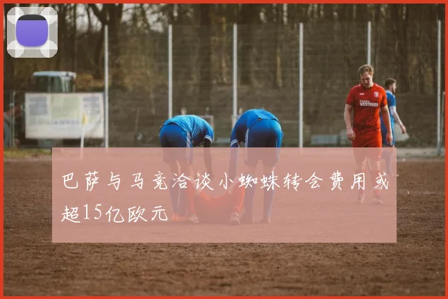 巴萨与马竞洽谈小蜘蛛转会费用或超15亿欧元
