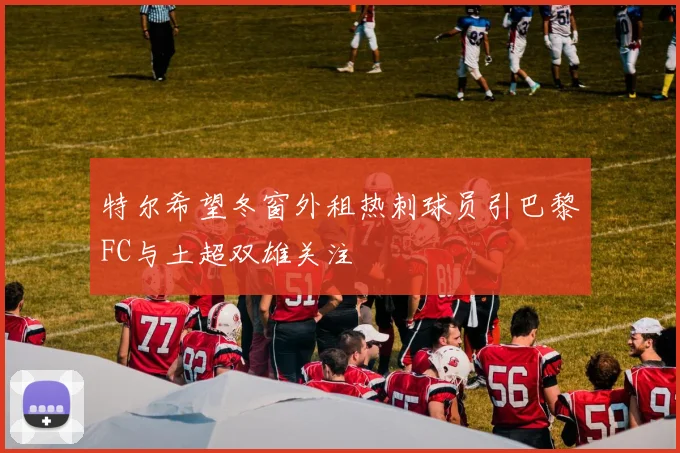 特尔希望冬窗外租热刺球员引巴黎FC与土超双雄关注