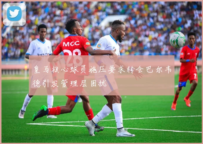 皇马核心球员施压要求转会巴尔韦德引发管理层困扰