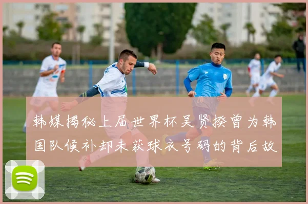 韩媒揭秘上届世界杯吴贤揆曾为韩国队候补却未获球衣号码的背后故事