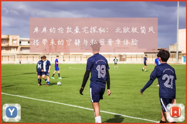 库库的伦敦豪宅探秘：北欧极简风格带来的宁静与私密奢华体验