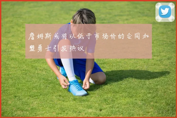 詹姆斯或将以低于市场价的合同加盟勇士引发热议