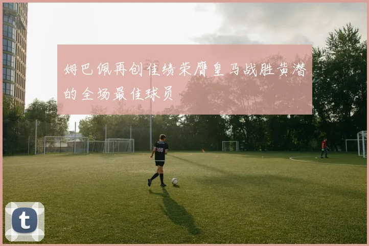 姆巴佩再创佳绩荣膺皇马战胜黄潜的全场最佳球员