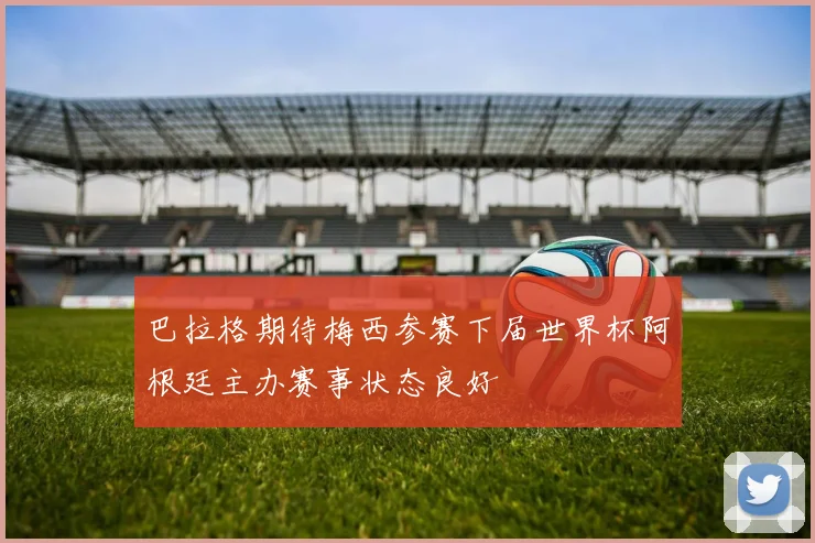 巴拉格期待梅西参赛下届世界杯阿根廷主办赛事状态良好