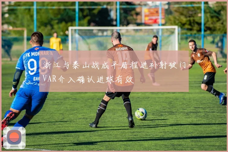 浙江与泰山战成平局程进补射破门VAR介入确认进球有效