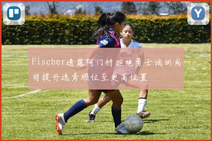 Fischer透露阿门特拒绝勇士试训或将提升选秀顺位至更高位置