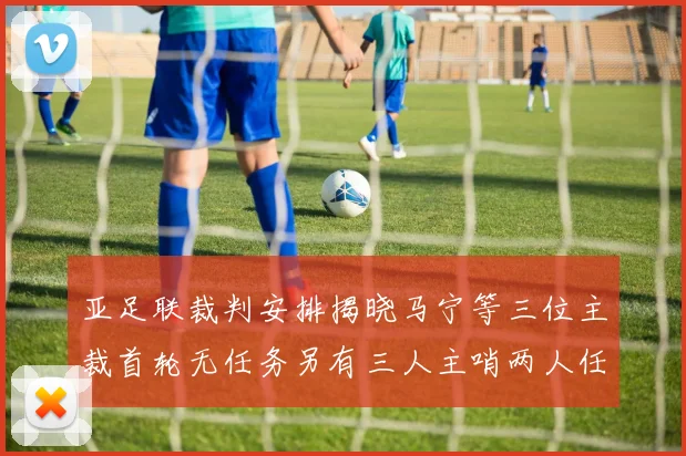 亚足联裁判安排揭晓马宁等三位主裁首轮无任务另有三人主哨两人任四官