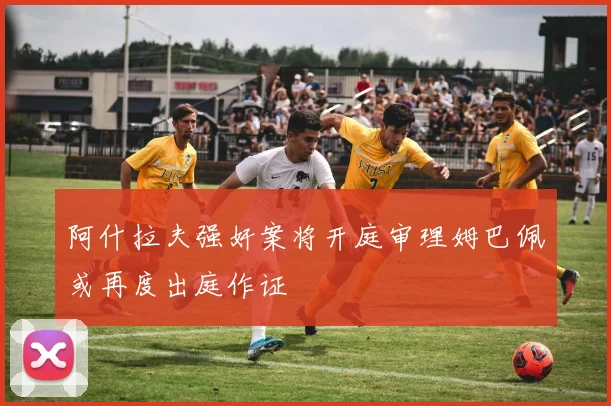 阿什拉夫强奸案将开庭审理姆巴佩或再度出庭作证