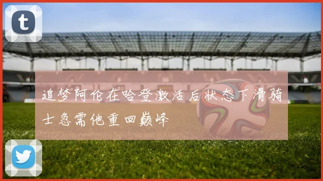 追梦阿伦在哈登激活后状态下滑骑士急需他重回巅峰